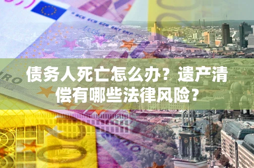 武汉债务人死亡怎么办？遗产清偿有哪些法律风险？