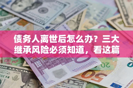 武汉债务人离世后怎么办？三大继承风险必须知道，看这篇就够了