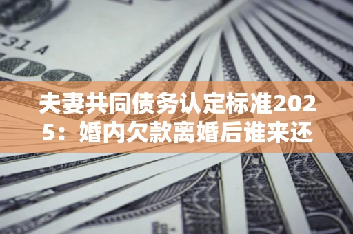 武汉夫妻共同债务认定标准2025:婚内欠款离婚后谁来还? 武汉夫妻共同债务认定标准2025:婚内欠款离婚后谁来还?