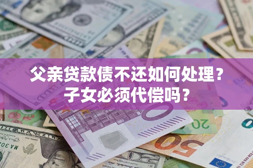 武汉父亲贷款债不还如何处理？子女必须代偿吗？